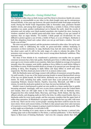 Case Study on :
CASE 1-1 Starbucks—Going Global Fast
The Starbucks coffee shop on Sixth Avenue and Pine Street in downtown Seattle sits serene
and orderly, as unremarkable as any other in the chain bought years ago by entrepreneur
Howard Schultz. A few years ago however, the quiet storefront made front pages around the
world. During the World Trade Organization talks in November 1999, protesters flooded
Seattle’s streets, and among their targets was Starbucks, a symbol, to them, of free-market
capitalism run amok, another multinational out to blanket the earth. Amid the crowds of
protesters and riot police were black-masked anarchists who trashed the store, leaving its
windows smashed and its tasteful green-and-white decor smelling of tear gas instead of
espresso. Says an angry Schultz: “It’s hurtful. I think people are ill-informed. It’s very
difficult to protest against a can of Coke, a bottle of Pepsi, or a can of Folgers. Starbucks is
both this ubiquitous brand and a place where you can go and break a window. You can’t
break a can of Coke.”
The store was quickly repaired, and the protesters scattered to other cities. Yet cup by cup,
Starbucks really is caffeinating the world, its green-and-white emblem beckoning to
consumers on three continents. In 1999, Starbucks Corp. had 281 stores abroad. Today, it
has about 5,500—and it’s still in the early stages of a plan to colonize the globe. If the
protesters were wrong in their tactics, they weren’t wrong about Starbucks’ ambitions. They
were just early.
The story of how Schultz & Co. transformed a pedestrian com-modity into an upscale
consumer accessory has a fairy-tale quality. Starbucks grew from 17 coffee shops in Seattle 15
years ago to over 16,000 outlets in 50 countries. Sales have climbed an average of 20 percent
annually since the company went public, peaking at $10.4 billion in 2008 before falling to
$9.8 billion in 2009. Profits bounded ahead an average of 30 percent per year through 2007
peaking at $673, then dropping to $582 billion and $494 billion in 2008 and 2009,
respectively. The firm closed 475 stores in the U.S. in 2009 to reduce costs.
Still, the Starbucks name and image connect with millions of consumers around the globe.
Up until recently, it was one of the fastest-growing brands in annual BusinessWeek surveys
of the top 100 global brands. On Wall Street, Starbucks was one of the last great growth
stories. Its stock, including four splits, soared more than 2,200 percent over a decade,
surpassing Walmart, General Electric, PepsiCo, Coca-Cola, Microsoft, and IBM in total
returns. In 2006 the stock price peaked at over $40, but now has declined to $4.
Schultz’s team is hard-pressed to grind out new profits in a home market that is quickly
becoming saturated. Amazingly, with over 10,000 stores scattered across the United States
and Canada, there are still eight states in the United States with no Starbucks stores.
Frappuccino-free cities include Butte, Mon-tana, and Fargo, North Dakota. But big cities,
affluent suburbs, and shopping malls are full to the brim. In coffee-crazed Seattle, there is a
Starbucks outlet for every 9,400 people, and the com-pany considers that the upper limit of
coffee-shop saturation. In Manhattan’s 24 square miles, Starbucks has 124 cafés, with more
on the way. That’s one for every 12,000 people—meaning that there could be room for even
more stores. Given such concen-tration, it is likely to take annual same-store sales increases
of 10 percent or more if the company is going to match its historic overall sales growth. That,
as they might say at Starbucks, is a tall order to fill.
Indeed, the crowding of so many stores so close together has become a national joke,
eliciting quips such as this headline in The Onion, a satirical publication: “A New Starbucks
Opens in Rest-room of Existing Starbucks.” And even the company admits that while its
 