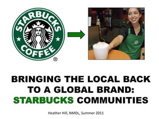 BRINGING THE LOCAL BACK TO A GLOBAL BRAND: STARBUCKS COMMUNITIES Heather Hill, NMDL, Summer 2011 