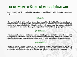 KURUMUN DEĞERLERİ VE POLİTİKALARI
Her zaman en iyi Starbucks Deneyimini sunabilmek için uymaya çalıştığımız
değerlerimiz;
Kahvemiz
Her zaman kaliteli oldu ve her zaman öyle kalacaktır. En kaliteli kahve çekirdeklerini
tedarik etmek, bunları büyük bir titizlikle kavurmak ve bu kahve çekirdeklerini yetiştiren
toplumların yaşam kalitelerini iyileştirmek için çok çalışıyoruz. Bu konuya büyük bir
önem veriyor ve her zaman daha iyisini yapabilmek için kendimizi geliştiriyoruz.
İş Ortaklarımız
Bizler çalışanlarımızı iş ortaklarımız olarak adlandırıyoruz , çünkü bu bizim için sadece bir
iş değil, bizim tutkumuz. Birlikte, hepimizin kendimiz olabileceği bir mekan yaratmak için
çeşitliliği benimsiyoruz. Birbirimize daima saygı ve anlayış çerçevesinde yaklaşıyoruz.
Misafirlerimiz
Ne kadar yoğun olursak olalım, birkaç saniyeliğine de olsa misafirlerimiz ile bağ kurar,
onlarla birlikte güler ve morallerini yükseltmeye çalışırız. Bu tabii ki mükemmel içeceği
hazırlamak için verilen sözle başlar, ancak bizim işimiz bunun çok daha ötesindedir.
 