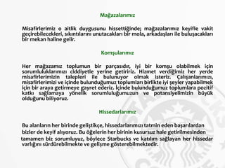 Mağazalarımız
Misafirlerimiz o aitlik duygusunu hissettiğinde; mağazalarımız keyifle vakit
geçirebilecekleri, sıkıntılarını unutacakları bir mola, arkadaşları ile buluşacakları
bir mekan haline gelir.
Komşularımız
Her mağazamız toplumun bir parçasıdır, iyi bir komşu olabilmek için
sorumluluklarımızı ciddiyetle yerine getiririz. Hizmet verdiğimiz her yerde
misafirlerimizin talepleri ile bulunuyor olmak isteriz. Çalışanlarımızı,
misafirlerimizi ve içinde bulunduğumuz toplumları birlikte iyi şeyler yapabilmek
için bir araya getirmeye gayret ederiz. İçinde bulunduğumuz toplumlara pozitif
katkı sağlamaya yönelik sorumluluğumuzun ve potansiyelimizin büyük
olduğunu biliyoruz.
Hissedarlarımız
Bu alanların her birinde geliştikçe, hissedarlarımızı tatmin eden başarılardan
bizler de keyif alıyoruz. Bu öğelerin her birinin kusursuz hale getirilmesinden
tamamen biz sorumluyuz, böylece Starbucks ve katılım sağlayan her hissedar
varlığını sürdürebilmekte ve gelişme gösterebilmektedir.
 