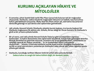 KURUMU AÇIKLAYAN HİKAYE VE
MİTOLOJİLER
 O zamanlar, şirket Seattle’daki tarihi Pike Place Çarşısı’nda bulunan tek bir mağazadan
oluşuyordu. Starbucks, sadece küçük bir mağazadan dünyanın en kaliteli, taze kavrulmuş
kahve çekirdeklerini sunuyordu. Moby Dick'ten ilham alınan adı, eski kahve tüccarlarının
denizcilik geleneği ve açık denize olan aşklarından gelmektedir.
 1981 yılında, Howard Schultz (Starbucks yönetim kurulu başkanı, icra kurulu başkanı) bir
Starbucks mağazasına ilk adımını attı. Schultz, ilk kez aldığı bir fincan Sumatra ile Starbucks'a
girdi ve bir yıl sonra şirkete katıldı.
 Bir yıl sonra, yani 1983 yılında Howard Schultz İtalya'ya gitti ve İtalyanların espresso
barlarından ve kahve deneyimine olan aşklarından büyülendi. İtalyan kafe geleneğini Amerika
Birleşik Devletleri'ne getirmek istiyordu. İnsanların bir araya gelebilecekleri, sohbetlerine ev
sahipliği yapacak bir mekan yaratmak… Ev ve işyelerinden sonra 3.adreslerini
oluşturmak… Schultz, Il Giornale kafelerini açmak üzere kısa bir süreliğine Starbucks'tan
ayrıldı ve yerel yatırımcıların yardımlarıyla Starbucks'ı satın alarak 1987 yılının Ağustos ayında
şirkete geri döndü.
 Starbucks, kurulduğu tarihten itibaren farklı bir şirket olma yolunda ilerledi.
 Sadece kahve ve zengin bir kahve kültürü değil, bir deneyim sundu.
 
