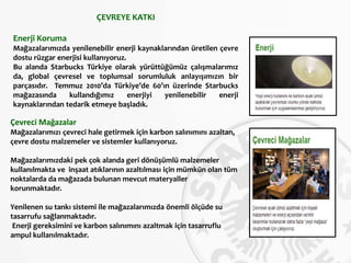 ÇEVREYE KATKI
Enerji Koruma
Mağazalarımızda yenilenebilir enerji kaynaklarından üretilen çevre
dostu rüzgar enerjisi kullanıyoruz.
Bu alanda Starbucks Türkiye olarak yürüttüğümüz çalışmalarımız
da, global çevresel ve toplumsal sorumluluk anlayışımızın bir
parçasıdır. Temmuz 2010’da Türkiye’de 60’ın üzerinde Starbucks
mağazasında kullandığımız enerjiyi yenilenebilir enerji
kaynaklarından tedarik etmeye başladık.
Çevreci Mağazalar
Mağazalarımızı çevreci hale getirmek için karbon salınımını azaltan,
çevre dostu malzemeler ve sistemler kullanıyoruz.
Mağazalarımızdaki pek çok alanda geri dönüşümlü malzemeler
kullanılmakta ve inşaat atıklarının azaltılması için mümkün olan tüm
noktalarda da mağazada bulunan mevcut materyaller
korunmaktadır.
Yenilenen su tankı sistemi ile mağazalarımızda önemli ölçüde su
tasarrufu sağlanmaktadır.
Enerji gereksimini ve karbon salınımını azaltmak için tasarruflu
ampul kullanılmaktadır.
 
