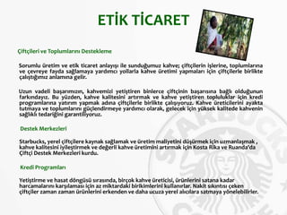 ETİK TİCARET
Çiftçileri ve Toplumlarını Destekleme
Sorumlu üretim ve etik ticaret anlayışı ile sunduğumuz kahve; çiftçilerin işlerine, toplumlarına
ve çevreye fayda sağlamaya yardımcı yollarla kahve üretimi yapmaları için çiftçilerle birlikte
çalıştığımız anlamına gelir.
Uzun vadeli başarımızın, kahvemizi yetiştiren binlerce çiftçinin başarısına bağlı olduğunun
farkındayız. Bu yüzden, kahve kalitesini artırmak ve kahve yetiştiren topluluklar için kredi
programlarına yatırım yapmak adına çiftçilerle birlikte çalışıyoruz. Kahve üreticilerini ayakta
tutmaya ve toplumlarını güçlendirmeye yardımcı olarak, gelecek için yüksek kalitede kahvenin
sağlıklı tedariğini garantiliyoruz.
Destek Merkezleri
Starbucks, yerel çiftçilere kaynak sağlamak ve üretim maliyetini düşürmek için uzmanlaşmak ,
kahve kalitesini iyileştirmek ve değerli kahve üretimini artırmak için Kosta Rika ve Ruanda'da
Çiftçi Destek Merkezleri kurdu.
Kredi Programları
Yetiştirme ve hasat döngüsü sırasında, birçok kahve üreticisi, ürünlerini satana kadar
harcamalarını karşılaması için az miktardaki birikimlerini kullanırlar. Nakit sıkıntısı çeken
çiftçiler zaman zaman ürünlerini erkenden ve daha ucuza yerel alıcılara satmaya yönelebilirler.
 