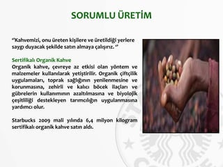 SORUMLU ÜRETİM
‘’Kahvemizi, onu üreten kişilere ve üretildiği yerlere
saygı duyacak şekilde satın almaya çalışırız. ‘’
Sertifikalı Organik Kahve
Organik kahve, çevreye az etkisi olan yöntem ve
malzemeler kullanılarak yetiştirilir. Organik çiftçilik
uygulamaları, toprak sağlığının yenilenmesine ve
korunmasına, zehirli ve kalıcı böcek ilaçları ve
gübrelerin kullanımının azaltılmasına ve biyolojik
çeşitliliği destekleyen tarımcılığın uygulanmasına
yardımcı olur.
Starbucks 2009 mali yılında 6,4 milyon kilogram
sertifikalı organik kahve satın aldı.
 