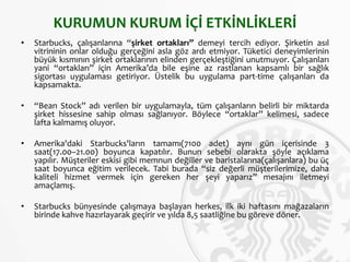 KURUMUN KURUM İÇİ ETKİNLİKLERİ
• Starbucks, çalışanlarına “şirket ortakları” demeyi tercih ediyor. Şirketin asıl
vitrininin onlar olduğu gerçeğini asla göz ardı etmiyor. Tüketici deneyimlerinin
büyük kısmının şirket ortaklarının elinden gerçekleştiğini unutmuyor. Çalışanları
yani “ortakları” için Amerika’da bile eşine az rastlanan kapsamlı bir sağlık
sigortası uygulaması getiriyor. Üstelik bu uygulama part-time çalışanları da
kapsamakta.
• “Bean Stock” adı verilen bir uygulamayla, tüm çalışanların belirli bir miktarda
şirket hissesine sahip olması sağlanıyor. Böylece “ortaklar” kelimesi, sadece
lafta kalmamış oluyor.
• Amerika'daki Starbucks'ların tamamı(7100 adet) aynı gün içerisinde 3
saat(17.00–21.00) boyunca kapatılır. Bunun sebebi olarakta şöyle açıklama
yapılır. Müşteriler eskisi gibi memnun değiller ve baristalarına(çalışanlara) bu üç
saat boyunca eğitim verilecek. Tabi burada “siz değerli müşterilerimize, daha
kaliteli hizmet vermek için gereken her şeyi yaparız” mesajını iletmeyi
amaçlamış.
• Starbucks bünyesinde çalışmaya başlayan herkes, ilk iki haftasını mağazaların
birinde kahve hazırlayarak geçirir ve yılda 8,5 saatliğine bu göreve döner.
 
