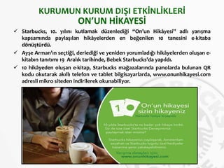KURUMUN KURUM DIŞI ETKİNLİKLERİ
ON’UN HİKAYESİ
 Starbucks, 10. yılını kutlamak düzenlediği “On’un Hikâyesi” adlı yarışma
kapsamında paylaşılan hikâyelerden en beğenilen 10 tanesini e-kitaba
dönüştürdü.
 Ayşe Arman’ın seçtiği, derlediği ve yeniden yorumladığı hikâyelerden oluşan e-
kitabın tanıtımı 19 Aralık tarihinde, Bebek Starbucks’da yapıldı.
 10 hikâyeden oluşan e-kitap, Starbucks mağazalarında panolarda bulunan QR
kodu okutarak akıllı telefon ve tablet bilgisayarlarda, www.onunhikayesi.com
adresli mikro siteden indirilerek okunabiliyor.
 