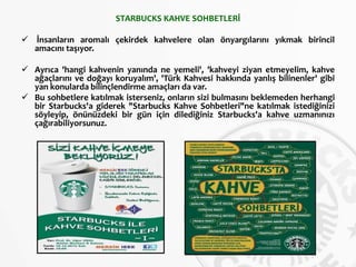 STARBUCKS KAHVE SOHBETLERİ
 İnsanların aromalı çekirdek kahvelere olan önyargılarını yıkmak birincil
amacını taşıyor.
 Ayrıca 'hangi kahvenin yanında ne yemeli', 'kahveyi ziyan etmeyelim, kahve
ağaçlarını ve doğayı koruyalım', 'Türk Kahvesi hakkında yanlış bilinenler' gibi
yan konularda bilinçlendirme amaçları da var.
 Bu sohbetlere katılmak isterseniz, onların sizi bulmasını beklemeden herhangi
bir Starbucks'a giderek "Starbucks Kahve Sohbetleri"ne katılmak istediğinizi
söyleyip, önünüzdeki bir gün için dilediğiniz Starbucks'a kahve uzmanınızı
çağırabiliyorsunuz.
 