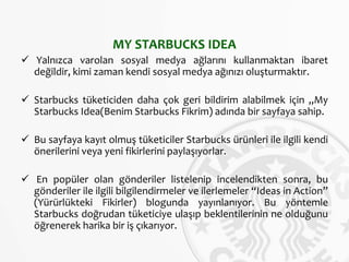MY STARBUCKS IDEA
 Yalnızca varolan sosyal medya ağlarını kullanmaktan ibaret
değildir, kimi zaman kendi sosyal medya ağınızı oluşturmaktır.
 Starbucks tüketiciden daha çok geri bildirim alabilmek için „My
Starbucks Idea(Benim Starbucks Fikrim) adında bir sayfaya sahip.
 Bu sayfaya kayıt olmuş tüketiciler Starbucks ürünleri ile ilgili kendi
önerilerini veya yeni fikirlerini paylaşıyorlar.
 En popüler olan gönderiler listelenip incelendikten sonra, bu
gönderiler ile ilgili bilgilendirmeler ve ilerlemeler “Ideas in Action”
(Yürürlükteki Fikirler) blogunda yayınlanıyor. Bu yöntemle
Starbucks doğrudan tüketiciye ulaşıp beklentilerinin ne olduğunu
öğrenerek harika bir iş çıkarıyor.
 