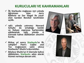 KURUCULARI VE KAHRAMANLARI
 İlk Starbucks mağazası 1971 yılında
öğretmen olan Jerry
Baldwin ve Zev Siegel ile yazar
olan Gordon Bowker tarafından
açıldı.
 1982 yılında yatırımcı Howard
Schultz da ortaklığa katıldı
ve İtalyan espresso barlarından
etkilenerek 1985 yılında II
Giornale kahve dükkânları zincirini
kurdu.
 Birkaç yıl sonra Starbucks'ın ilk
sahipleri Peet's Coffee and
Tea mağazasını satın alınca
Starbucks'ı Shultz'a devrettiler.
 Böylece Shultz'un II Giornale kahve
dükkânları, Starbucks adını alarak
hizmet vermeye devam etti.
 