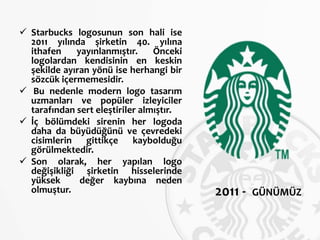  Starbucks logosunun son hali ise
2011 yılında şirketin 40. yılına
ithafen yayınlanmıştır. Önceki
logolardan kendisinin en keskin
şekilde ayıran yönü ise herhangi bir
sözcük içermemesidir.
 Bu nedenle modern logo tasarım
uzmanları ve popüler izleyiciler
tarafından sert eleştiriler almıştır.
 İç bölümdeki sirenin her logoda
daha da büyüdüğünü ve çevredeki
cisimlerin gittikçe kaybolduğu
görülmektedir.
 Son olarak, her yapılan logo
değişikliği şirketin hisselerinde
yüksek değer kaybına neden
olmuştur. 2011 - GÜNÜMÜZ
 