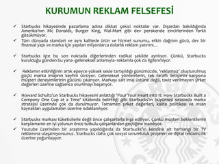 KURUMUN REKLAM FELSEFESİ
 Starbucks hikayesinde pazarlama adına dikkat çekici noktalar var. Dışardan bakıldığında
Amerika’nın Mc Donalds, Burger King, Wal-Mart gibi dev perakende zincirlerinden farklı
gözükmüyor.
 Tüm dünyada standart ve aynı kalitede ürün ve hizmet sunumu, etkin dağıtım gücü, dev bir
finansal yapı ve marka için yapılan milyonlarca dolarlık reklam yatırımı…
 Starbucks işte bu son noktada diğerlerinden radikal şekilde ayrılıyor. Çünkü, Starbucks
kurulduğu günden bu yana -geleneksel anlamıyla- reklamla çok da ilgilenmiyor.
 Reklamın etkinliğinin artık epeyce yüksek sesle tartışıldığı günümüzde, ‘reklamsız’ oluşturulmuş
güçlü marka imajının keyfini sürüyor. Geleneksel yöntemlerin, tek taraflı iletişimin karşısına
müşteri deneyimlerinin gücünü çıkarıyor. Markayı salt imaj üstüne değil, taviz verilmeyen şirket
değerleri üzerine sağlamca oturtmayı başarıyor.
 Howard Schultz’un Starbucks hikayesini anlattığı ‘Pour Your Heart into It: How Starbucks Built a
Company One Cup at a Time’ kitabında belirttiği gibi Starbucks’ın büyümesi sırasında marka
stratejisi üzerinde çok da durulmuyor. Tamamen şirket değerleri, kalite politikası ve insan
kaynakları uygulamaları üzerine odaklanılıyor.
 Starbucks markası tüketicilerle değil önce çalışanlarla inşa ediliyor. Çünkü müşteri beklentilerini
karşılamanın en iyi yolunun önce tutkulu çalışanlardan geçtiğine inanılıyor.
 Youtube üzerinden bir araştırma yapıldığında da Starbucks’ın kendine ait herhangi bir TV
reklamına ulaşamıyorsunuz. Starbucks daha çok sosyal sorumluluk projeleri ve dijital reklamcılık
üzerine yoğunlaşıyor.
 