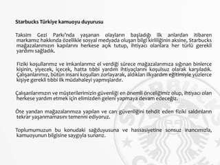 Starbucks Türkiye kamuoyu duyurusu
Taksim Gezi Parkı’nda yaşanan olayların başladığı ilk anlardan itibaren
markamız hakkında özellikle sosyal medyada oluşan bilgi kirliliğinin aksine, Starbucks
mağazalarımızın kapılarını herkese açık tutup, ihtiyacı olanlara her türlü gerekli
yardımı sağladık.
Fiziki koşullarımız ve imkanlarımız el verdiği sürece mağazalarımıza sığınan binlerce
kişinin, yiyecek, içecek, hatta tıbbi yardım ihtiyaçlarını koşulsuz olarak karşıladık.
Çalışanlarımız, bütün insani koşulları zorlayarak, aldıkları ilkyardım eğitimiyle yüzlerce
kişiye gerekli tıbbi ilk müdahaleyi yapmışlardır.
Çalışanlarımızın ve müşterilerimizin güvenliği en önemli önceliğimiz olup, ihtiyacı olan
herkese yardım etmek için elimizden geleni yapmaya devam edeceğiz.
Öte yandan mağazalarımıza yapılan ve can güvenliğini tehdit eden fiziki saldırıların
tekrar yaşanmamasını temenni ediyoruz.
Toplumumuzun bu konudaki sağduyusuna ve hassasiyetine sonsuz inancımızla,
kamuoyunun bilgisine saygıyla sunarız.
 