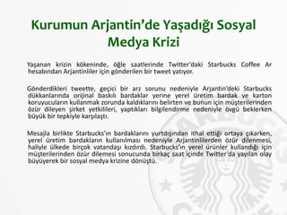 Kurumun Arjantin’de Yaşadığı Sosyal
Medya Krizi
Yaşanan krizin kökeninde, öğle saatlerinde Twitter’daki Starbucks Coffee Ar
hesabından Arjantinliler için gönderilen bir tweet yatıyor.
Gönderdikleri tweette, geçici bir arz sorunu nedeniyle Arjantin’deki Starbucks
dükkanlarında orijinal baskılı bardaklar yerine yerel üretim bardak ve karton
koruyucuların kullanmak zorunda kaldıklarını belirten ve bunun için müşterilerinden
özür dileyen şirket yetkilileri, yaptıkları bilgilendirme nedeniyle övgü beklerken
büyük bir tepkiyle karşılaştı.
Mesajla birlikte Starbucks’ın bardaklarını yurtdışından ithal ettiği ortaya çıkarken,
yerel üretim bardakların kullanılması nedeniyle Arjantinlilerden özür dilenmesi,
haliyle ülkede birçok vatandaşı kızdırdı. Starbucks’ın yerel ürünler kullandığı için
müşterilerinden özür dilemesi sonucunda birkaç saat içinde Twitter’da yayılan olay
büyüyerek bir sosyal medya krizine dönüştü.
 
