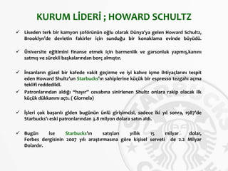 KURUM LİDERİ ; HOWARD SCHULTZ
 Liseden terk bir kamyon şoförünün oğlu olarak Dünya’ya gelen Howard Schultz,
Brooklyn’de devletin fakirler için sunduğu bir konaklama evinde büyüdü.
 Üniversite eğitimini finanse etmek için barmenlik ve garsonluk yapmış,kanını
satmış ve sürekli başkalarından borç almıştır.
 İnsanların güzel bir kafede vakit geçirme ve iyi kahve içme ihtiyaçlarını tespit
eden Howard Shultz’un Starbucks’ın sahiplerine küçük bir espresso tezgahı açma
teklifi reddedildi.
 Patronlarından aldığı “hayır” cevabına sinirlenen Shultz onlara rakip olacak ilk
küçük dükkanını açtı. ( Giornela)
 İşleri çok başarılı giden bugünün ünlü girişimcisi, sadece iki yıl sonra, 1987’de
Starbucks’ı eski patronlarından 3.8 milyon dolara satın aldı.
 Bugün ise Starbucks’ın satışları yıllık 15 milyar dolar,
Forbes dergisinin 2007 yılı araştırmasına göre kişisel serveti de 2.2 Milyar
Dolardır.
 
