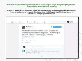 Kurumun müşteri memnuniyetini ne düzeyde önemsediği ve sosyal medyadaki şikayetleri ne
derece dikkate aldığına yönelik bir deney;
Starbucks Alsancak Kıbrıs Şehitleri Şubesi’nde kurum ile ilgili analiz yaparken ekip arkadaşımız
internet bağlantısının yavaşlığından dolayı şikayetini dile getirmek için tweet atıyor ve
‘’Starbucks Türkiye’’ yi mention’luyor.
 