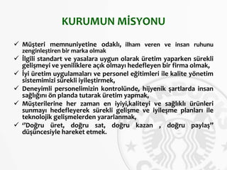 KURUMUN MİSYONU
 Müşteri memnuniyetine odaklı, ilham veren ve insan ruhunu
zenginleştiren bir marka olmak
 İlgili standart ve yasalara uygun olarak üretim yaparken sürekli
gelişmeyi ve yeniliklere açık olmayı hedefleyen bir firma olmak,
 İyi üretim uygulamaları ve personel eğitimleri ile kalite yönetim
sistemimizi sürekli iyileştirmek,
 Deneyimli personelimizin kontrolünde, hijyenik şartlarda insan
sağlığını ön planda tutarak üretim yapmak,
 Müşterilerine her zaman en iyiyi,kaliteyi ve sağlıklı ürünleri
sunmayı hedefleyerek sürekli gelişme ve iyileşme planları ile
teknolojik gelişmelerden yararlanmak,
 ‘’Doğru üret, doğru sat, doğru kazan , doğru paylaş’’
düşüncesiyle hareket etmek.
 