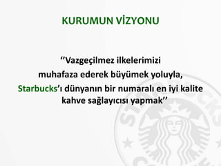 KURUMUN VİZYONU
‘’Vazgeçilmez ilkelerimizi
muhafaza ederek büyümek yoluyla,
Starbucks’ı dünyanın bir numaralı en iyi kalite
kahve sağlayıcısı yapmak’’
 
