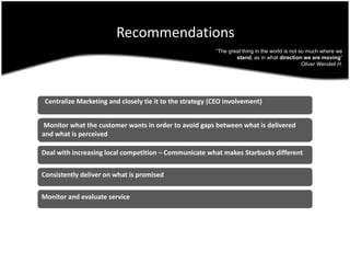Recommendations“The great thing in the world is not so much where we stand, as in what direction we are moving”Oliver Wendell H.  Centralize Marketing and closely tie it to the strategy (CEO involvement) Monitor what the customer wants in order to avoid gaps between what is delivered and what is perceivedDeal with increasing local competition – Communicate what makes Starbucks differentConsistently deliver on what is promisedMonitor and evaluate service