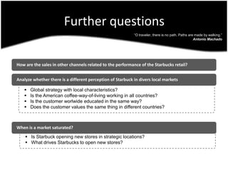 Further questions   How are the sales in other channels related to the performance of the Starbucks retail?   Analyze whether there is a different perception of Starbuck in divers local markets“O traveler, there is no path. Paths are made by walking.”Antonio Machado   When is a market saturated?   Global strategy with local characteristics?