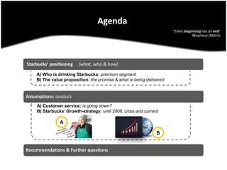 AgendaStarbucks’ positioning     (what, who & how)“Every beginning has an end“ Morpheus (Matrix)Assumptions: analysisA) Who is drinking Starbucks: premium segmentB) The value proposition: the promise & what is being deliveredRecommendations & Further questionsA) Customer service: is going down?B) Starbucks’ Growth-strategy: until 2008, crisis and currentAB