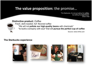 The value proposition: the promise…"For Starbucks, it's not just selling the coffee, but selling the experience“ Eileen Wall Distinctive product:Coffee     Fresh, dark-roasted, full- flavored coffee           "We will not pollute our high-quality beans with chemicals"          "to build a company with soul" that will pursue the perfect cup of coffeeSource: www.mhhe.comThe Starbucks experience