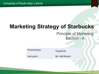 University of South Asia, Lahore
Marketing Strategy of Starbucks
Principle of Marketing
Section - A
Presented by: Tayyab Zia
Instructor: Mr. Adil Khushi
 