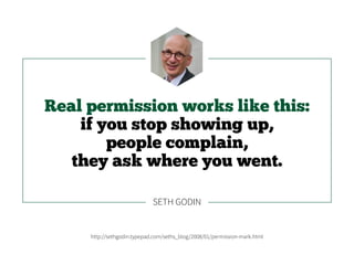 Real permission works like this:
if you stop showing up,
people complain,
they ask where you went.
http://sethgodin.typepad.com/seths_blog/2008/01/permission-mark.html
SETH GODIN
 