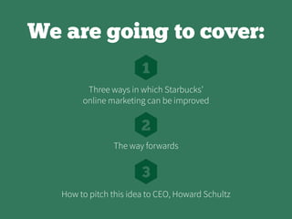 We are going to cover:
1
2
3
Three ways in which Starbucks’
online marketing can be improved
The way forwards
How to pitch this idea to CEO, Howard Schultz
 