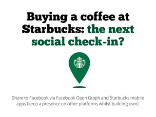 Buying a coffee at
Starbucks: the next
social check-in?
Share to Facebook via Facebook Open Graph and Starbucks mobile
apps (keep a presence on other platforms whilst building own).
 