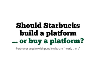 Should Starbucks
build a platform
... or buy a platform?
Partner or acquire with people who are “nearly there”
 