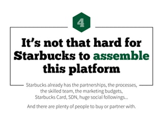 It’s not that hard for
Starbucks to assemble
this platform
4
Starbucks already has the partnerships, the processes,
the skilled team, the marketing budgets,
Starbucks Card, SDN, huge social followings...
And there are plenty of people to buy or partner with.
 