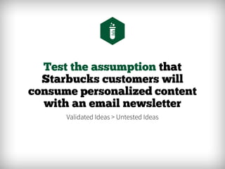 Test the assumption that
Starbucks customers will
consume personalized content
with an email newsletter
Validated Ideas > Untested Ideas
 