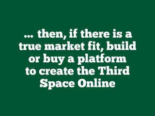 … then, if there is a
true market fit, build
or buy a platform
to create the Third
Space Online
 