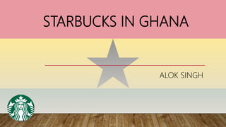 STARBUCKS IN GHANA
ALOK SINGH
 