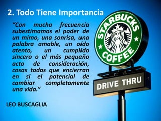 2. Todo Tiene Importancia
 “Con mucha frecuencia
 subestimamos el poder de
 un mimo, una sonrisa, una
 palabra amable, un oído
 atento,    un    cumplido
 sincero o el más pequeño
 acto de consideración,
 cosas todas que encierran
 en si el potencial de
 cambiar    completamente
 una vida.”

LEO BUSCAGLIA
 