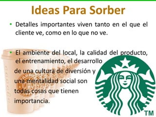 Ideas Para Sorber
• Detalles importantes viven tanto en el que el
  cliente ve, como en lo que no ve.

• El ambiente del local, la calidad del producto,
   el entrenamiento, el desarrollo
  de una cultura de diversión y
  una mentalidad social son
  todas cosas que tienen
  importancia.
 