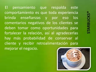 El pensamiento que respalda este
comportamiento es que toda experiencia




                                              STARBUCKS®
brinda enseñanzas y por eso los
comentarios negativos de los clientes se
deben tomar como oportunidades para
fortalecer la relación, así al agradecerlas
hay más probabilidad de conservar al
cliente y recibir retroalimentación para
mejorar el negocio.
 