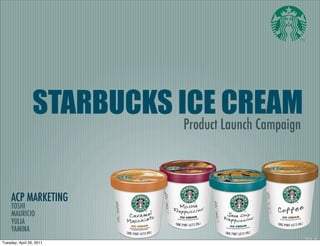STARBUCKS ICE CREAM
                           Product Launch Campaign




     ACP MARKETING
     TOSHI
     MAURICIO
     YULIA
     YAMINA
Tuesday, April 26, 2011
 