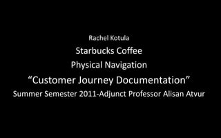 Rachel Kotula Starbucks Coffee Physical Navigation “Customer Journey Documentation” Summer Semester 2011-Adjunct Professor AlisanAtvur 