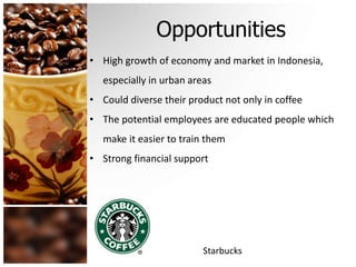 Opportunities 
• High growth of economy and market in Indonesia, 
especially in urban areas 
• Could diverse their product not only in coffee 
• The potential employees are educated people which 
make it easier to train them 
• Strong financial support 
Starbucks 
 