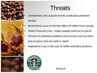 Threats 
• Competitors and copycat brands could pose potential 
threats 
• Sentimental issue to the bad effect of coffee from society 
• Global financial crisis - makes people tend not to spend 
• Threats of substitute products and services such as colas, 
teas or juices that are sold in retails 
• Exposed to rises in the cost of coffee and dairy products 
Starbuck 
 