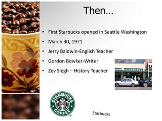 Then… 
• First Starbucks opened in Seattle Washington 
• March 30, 1971 
• Jerry Baldwin-English Teacher 
• Gordon Bowker-Writer 
• Zev Siegh – History Teacher 
 