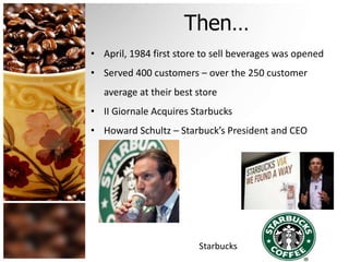 Then… 
• April, 1984 first store to sell beverages was opened 
• Served 400 customers – over the 250 customer 
average at their best store 
• II Giornale Acquires Starbucks 
• Howard Schultz – Starbuck’s President and CEO 
Starbucks 
 