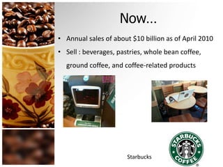 Now… 
• Annual sales of about $10 billion as of April 2010 
• Sell : beverages, pastries, whole bean coffee, 
ground coffee, and coffee-related products 
Starbucks 
 