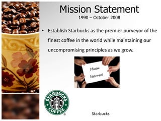 Mission Statement 
1990 – October 2008 
• Establish Starbucks as the premier purveyor of the 
finest coffee in the world while maintaining our 
uncompromising principles as we grow. 
Starbucks 
 