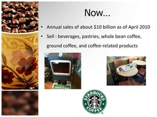 Now…
• Annual sales of about $10 billion as of April 2010
• Sell : beverages, pastries, whole bean coffee,
ground coffee, and coffee-related products
 
