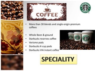 • More than 30 blends and single-origin premium
coffees
• Whole Been & ground
• Starbucks reserves coffee
• Verismo pods
• Starbucks K-cup pods
• Starbucks VIA Instant coffee
 