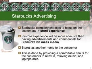 Starbucks Advertising
 Starbucks company chooses to focus on the
customers in-store experience
 In-store experience will be more effective than
having advertisements and commercials for
Starbucks via mass media
 Stores as another home to the consumer
 This is done by providing a comfortable chairs for
the customers to relax in, relaxing music, and
laptops area
21
 