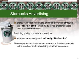 Starbucks Advertising
 Starbucks depends on word-of-mouth advertising through
this “third home” which had proved greater success
than actual commercials
Providing quality products and services
 Starbucks has a slogan “Uniquely Starbucks”
The uniqueness of customers experience at Starbucks results
in the word-of-mouth advertising with their customers
22
 
