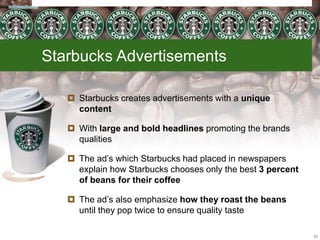 Starbucks Advertisements
 Starbucks creates advertisements with a unique
content
 With large and bold headlines promoting the brands
qualities
 The ad’s which Starbucks had placed in newspapers
explain how Starbucks chooses only the best 3 percent
of beans for their coffee
 The ad’s also emphasize how they roast the beans
until they pop twice to ensure quality taste
23
 